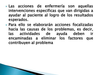  Las acciones de enfermería son aquellas
intervenciones especificas que van dirigidas a
ayudar al paciente al logro de los resultados
esperados.
 Para ello se elaborarán acciones focalizadas
hacia las causas de los problemas, es decir,
las actividades de ayuda deben ir
encaminadas a eliminar los factores que
contribuyen al problema
 