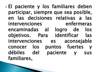  El paciente y los familiares deben
participar, siempre que sea posible,
en las decisiones relativas a las
intervenciones enfermeras
encaminadas al logro de los
objetivos. Para identificar las
intervenciones es aconsejable
conocer los puntos fuertes y
débiles del paciente y sus
familiares,
 