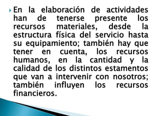  En la elaboración de actividades
han de tenerse presente los
recursos materiales, desde la
estructura física del servicio hasta
su equipamiento; también hay que
tener en cuenta, los recursos
humanos, en la cantidad y la
calidad de los distintos estamentos
que van a intervenir con nosotros;
también influyen los recursos
financieros.
 
