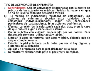 TIPO DE ACTIVIDADES DE ENFERMERÍA
 Dependientes: Son las actividades relacionadas con la puesta en
práctica de las actuaciones médicas. Señalan la manera en que
se ha de llevar a cabo una actuación médica
Ej El medico de indicaciones “cuidados de colostomia”. Las
acciones de enfermería abordan estos cuidados de la
colostomía individualizándolos según sus necesidades
particulares de cada paciente. Estas acciones podrían ser:
1. Efectuar curación de la colostomía cada dos días, o en le caso
de que hubiera algún escape en el sistema.
2. Quitar la bolsa con cuidado empezando por los bordes. Para
despegarla conviene utilizar agua y jabón.
3. Limpiar la zona periestomal con agua y jabón, dejando que se
seque completamente.
4. Estudiar la piel y la boca de la bolsa par ver si hay dignos y
síntomas de la irritación
5. Aplicar un preparado para la piel alrededor de la bolsa
6. Demostrar y explicar cada paso al paciente y su esposa.
 