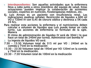  Interdependientes: Son aquellas actividades que la enfermera
lleva a cabo junto a otros miembros del equipo de salud. Estas
actuaciones pueden implicar la colaboración de asistentes
sociales, expertos en nutrición, fisioterapeutas médicos, etc.
Ej. Luís Arroyo es un paciente con Insuficiencia renal. Las
indicaciones medicas señalan: Restricción de líquidos a 600 ml
VO y 720ml IV con 0,45 de cloruro sódico y dextrosa a 5% cada
24 hrs.
Para realizar esta acciones la enfermera y el nutricionista deben
calcular e volumen de líquidos que Luís puede tomar en cada
turno. Las acciones de enfermería se formulan de la sgte.
Manera
1. El ritmo de administración de líquidos IV será de 30ml ( lo que
hace un total de 240ml por turno). Administrar con bomba IV
2. La ingesta de líquidos VO será:
7:30 – 15:30 Volumen total de 315 ml por VO : 240ml en la
comida y 75ml en la medicación
15:30 – 23:30 Volumen total de 195ml por VO 120ml en la comida
y 75ml en la medicación.
23:30 – 7:30 Volumen total de 100ml en la medicación
 