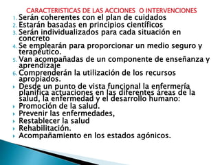 CARACTERISTICAS DE LAS ACCIONES O INTERVENCIONES
1. Serán coherentes con el plan de cuidados
2. Estarán basadas en principios científicos
3. Serán individualizados para cada situación en
concreto
4. Se emplearán para proporcionar un medio seguro y
terapéutico.
5. Van acompañadas de un componente de enseñanza y
aprendizaje
6. Comprenderán la utilización de los recursos
apropiados.
 Desde un punto de vista funcional la enfermería
planifica actuaciones en las diferentes áreas de la
salud, la enfermedad y el desarrollo humano:
 Promoción de la salud.
 Prevenir las enfermedades,
 Restablecer la salud
 Rehabilitación.
 Acompañamiento en los estados agónicos.
 