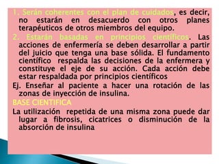 1. Serán coherentes con el plan de cuidados, es decir,
no estarán en desacuerdo con otros planes
terapéuticos de otros miembros del equipo.
2. Estarán basadas en principios científicos. Las
acciones de enfermería se deben desarrollar a partir
del juicio que tenga una base sólida. El fundamento
científico respalda las decisiones de la enfermera y
constituye el eje de su acción. Cada acción debe
estar respaldada por principios científicos
Ej. Enseñar al paciente a hacer una rotación de las
zonas de inyección de insulina.
BASE CIENTIFICA
La utilización repetida de una misma zona puede dar
lugar a fibrosis, cicatrices o disminución de la
absorción de insulina
 