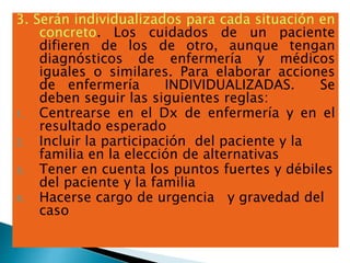 3. Serán individualizados para cada situación en
concreto. Los cuidados de un paciente
difieren de los de otro, aunque tengan
diagnósticos de enfermería y médicos
iguales o similares. Para elaborar acciones
de enfermería INDIVIDUALIZADAS. Se
deben seguir las siguientes reglas:
1. Centrearse en el Dx de enfermería y en el
resultado esperado
2. Incluir la participación del paciente y la
familia en la elección de alternativas
3. Tener en cuenta los puntos fuertes y débiles
del paciente y la familia
4. Hacerse cargo de urgencia y gravedad del
caso
 