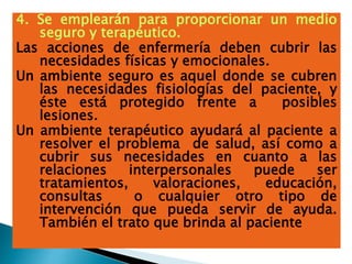 4. Se emplearán para proporcionar un medio
seguro y terapéutico.
Las acciones de enfermería deben cubrir las
necesidades físicas y emocionales.
Un ambiente seguro es aquel donde se cubren
las necesidades fisiologías del paciente, y
éste está protegido frente a posibles
lesiones.
Un ambiente terapéutico ayudará al paciente a
resolver el problema de salud, así como a
cubrir sus necesidades en cuanto a las
relaciones interpersonales puede ser
tratamientos, valoraciones, educación,
consultas o cualquier otro tipo de
intervención que pueda servir de ayuda.
También el trato que brinda al paciente
 