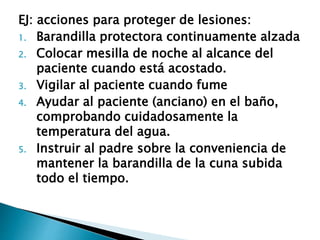 EJ: acciones para proteger de lesiones:
1. Barandilla protectora continuamente alzada
2. Colocar mesilla de noche al alcance del
paciente cuando está acostado.
3. Vigilar al paciente cuando fume
4. Ayudar al paciente (anciano) en el baño,
comprobando cuidadosamente la
temperatura del agua.
5. Instruir al padre sobre la conveniencia de
mantener la barandilla de la cuna subida
todo el tiempo.
 
