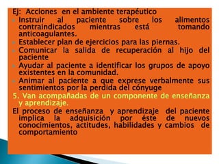 Ej: Acciones en el ambiente terapéutico
 Instruir al paciente sobre los alimentos
contraindicados mientras está tomando
anticoagulantes.
 Establecer plan de ejercicios para las piernas.
 Comunicar la salida de recuperación al hijo del
paciente
 Ayudar al paciente a identificar los grupos de apoyo
existentes en la comunidad.
 Animar al paciente a que exprese verbalmente sus
sentimientos por la perdida del cónyuge
5. Van acompañadas de un componente de enseñanza
y aprendizaje.
El proceso de enseñanza y aprendizaje del paciente
implica la adquisición por éste de nuevos
conocimientos, actitudes, habilidades y cambios de
comportamiento
 