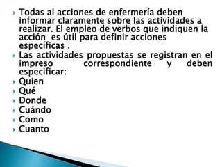  Todas al acciones de enfermería deben
informar claramente sobre las actividades a
realizar. El empleo de verbos que indiquen la
acción es útil para definir acciones
específicas .
 Las actividades propuestas se registran en el
impreso correspondiente y deben
especificar:
 Quien
 Qué
 Donde
 Cuándo
 Como
 Cuanto
 