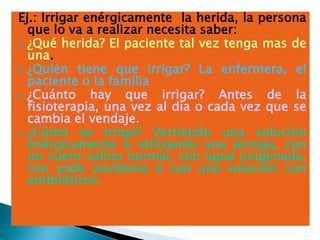 Ej.: Irrigar enérgicamente la herida, la persona
que lo va a realizar necesita saber:
 ¿Qué herida? El paciente tal vez tenga mas de
una.
 ¿Quién tiene que irrigar? La enfermera, el
paciente o la familia
 ¿Cuánto hay que irrigar? Antes de la
fisioterapia, una vez al día o cada vez que se
cambia el vendaje.
 ¿Cómo se irriga? Vertiendo una solución
enérgicamente o utilizando una jeringa, con
un suero salino normal, con agua oxigenada,
con yodo povidona o con una solución con
antibióticos.
 