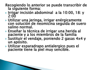 Recogiendo lo anterior se puede transcribir de
la siguiente forma:
 Irrigar incisión abdominal a la 10:00, 18: y
2:00
 Utilizar una jeringa, irrigar enérgicamente
con solución de neomicina seguida de suero
salino normal.
 Enseñar la técnica de irrigar una herida al
paciente y a los miembros de la familia
 Sustituir el vendaje, poniendo 2 gasas 4x4 y
un apósito.
 Utilizar esparadrapo antialergico pues el
paciente tiene la piel muy sencible.
 