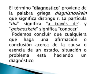El término “diagnostico” proviene de
la palabra griega diagnisnoskein
que significa distinguir. La partícula
“dia” significa “a través de” y
“gnisnoskein” significa “conocer”.
Podemos concluir que cualquiera
que haga una afirmación o
conclusión acerca de la causa o
esencia de un estado, situación o
problema está haciendo un
diagnóstico
 