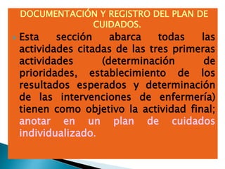 DOCUMENTACIÓN Y REGISTRO DEL PLAN DE
CUIDADOS.
 Esta sección abarca todas las
actividades citadas de las tres primeras
actividades (determinación de
prioridades, establecimiento de los
resultados esperados y determinación
de las intervenciones de enfermería)
tienen como objetivo la actividad final;
anotar en un plan de cuidados
individualizado.
 