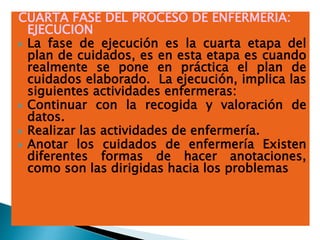 CUARTA FASE DEL PROCESO DE ENFERMERIA:
EJECUCION
 La fase de ejecución es la cuarta etapa del
plan de cuidados, es en esta etapa es cuando
realmente se pone en práctica el plan de
cuidados elaborado. La ejecución, implica las
siguientes actividades enfermeras:
 Continuar con la recogida y valoración de
datos.
 Realizar las actividades de enfermería.
 Anotar los cuidados de enfermería Existen
diferentes formas de hacer anotaciones,
como son las dirigidas hacia los problemas
 