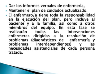  Dar los informes verbales de enfermería,
 Mantener el plan de cuidados actualizado.
 El enfermero/a tiene toda la responsabilidad
en la ejecución del plan, pero incluye al
paciente y a la familia, así como a otros
miembros del equipo. En esta fase se
realizarán todas las intervenciones
enfermeras dirigidas a la resolución de
problemas (diagnósticos de enfermería y
problemas interdependientes) y las
necesidades asistenciales de cada persona
tratada.
 