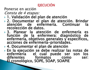EJECUCIÓN
Ponerse en acción
Consta de 4 etapas:
 1. Validación del plan de atención
 2. Documentar el plan de atención. Brindar
atención de enfermería. Continuar la
recolección de datos.
 3. Planear la atención de enfermería es
función de la enfermera: diagnóstico de
enfermería, objetivos generales y específicos,
acciones de enfermería-prioridades.
 4. Documentar el plan de atención
 En la ejecución se debe realizar las notas de
enfermería el cual puede ser son los
diferentes formatos como ser:
El cronológico, SOPE, SOAP, SOAPIE
 