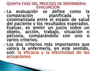 QUINTA FASE DEL PROCESO DE ENFERMERIA:
EVALUACION
 La evaluación se define como la
comparación planificada y
sistematizada entre el estado de salud
del paciente y los resultados esperados.
Evaluar, es emitir un juicio sobre un
objeto, acción, trabajo, situación o
persona, comparándolo con uno o
varios criterios.
 Los dos criterios más importantes que
valora la enfermería, en este sentido,
son: la eficacia y la efectividad de las
actuaciones
 