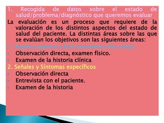 1. Recogida de datos sobre el estado de
salud/problema/diagnóstico que queremos evaluar
La evaluación es un proceso que requiere de la
valoración de los distintos aspectos del estado de
salud del paciente. La distintas áreas sobre las que
se evalúan los objetivos son las siguientes áreas:
1. Aspecto general y funcionamiento del cuerpo:
 Observación directa, examen físico.
 Examen de la historia clínica
2. Señales y Síntomas específicos
 Observación directa
 Entrevista con el paciente.
 Examen de la historia
 