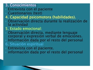 3. Conocimientos:
 Entrevista con el paciente
 Cuestionarios (test)
4. Capacidad psicomotora (habilidades).
 Observación directa durante la realización de
la actividad
5. Estado emocional:
 Observación directa, mediante lenguaje
corporal y expresión verbal de emociones.
 Información dada por el resto del personal
6. Situación espiritual
 Entrevista con el paciente.
 información dada por el resto del personal
 