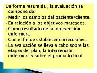 De forma resumida , la evaluación se
compone de:
 Medir los cambios del paciente/cliente.
 En relación a los objetivos marcados.
 Como resultado de la intervención
enfermera
 Con el fin de establecer correcciones.
 La evaluación se lleva a cabo sobre las
etapas del plan, la intervención
enfermera y sobre el producto final.
 