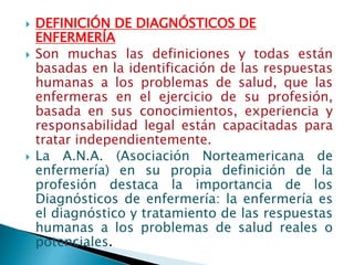  DEFINICIÓN DE DIAGNÓSTICOS DE
ENFERMERÍA
 Son muchas las definiciones y todas están
basadas en la identificación de las respuestas
humanas a los problemas de salud, que las
enfermeras en el ejercicio de su profesión,
basada en sus conocimientos, experiencia y
responsabilidad legal están capacitadas para
tratar independientemente.
 La A.N.A. (Asociación Norteamericana de
enfermería) en su propia definición de la
profesión destaca la importancia de los
Diagnósticos de enfermería: la enfermería es
el diagnóstico y tratamiento de las respuestas
humanas a los problemas de salud reales o
potenciales.
 
