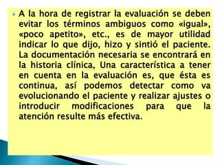  A la hora de registrar la evaluación se deben
evitar los términos ambiguos como «igual»,
«poco apetito», etc., es de mayor utilidad
indicar lo que dijo, hizo y sintió el paciente.
La documentación necesaria se encontrará en
la historia clínica, Una característica a tener
en cuenta en la evaluación es, que ésta es
continua, así podemos detectar como va
evolucionando el paciente y realizar ajustes o
introducir modificaciones para que la
atención resulte más efectiva.
 