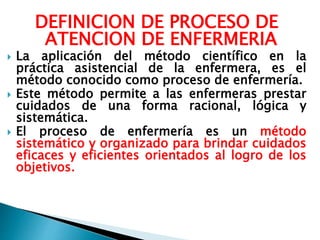 DEFINICION DE PROCESO DE
ATENCION DE ENFERMERIA
 La aplicación del método científico en la
práctica asistencial de la enfermera, es el
método conocido como proceso de enfermería.
 Este método permite a las enfermeras prestar
cuidados de una forma racional, lógica y
sistemática.
 El proceso de enfermería es un método
sistemático y organizado para brindar cuidados
eficaces y eficientes orientados al logro de los
objetivos.
 