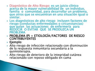  Diagnóstico de Alto Riesgo: es un juicio clínico
acerca de la mayor vulnerabilidad de un individuo,
familia o comunidad, para desarrollar un problema,
que otros que se encuentran en una situación igual o
similar.
 Los diagnósticos de alto riesgo incluyen factores de
riesgo (conductas enfermedades o circunstancias)
que guían las actuaciones de enfermería para
REDUCIR O EVITAR QUE SE PRODUZCA UN
PROBLEMA
 PROBLEMA (P) + ETIOLOGÍA/FACTORES DE RIESGO
CONTRIBUYENTES
 Ejemplo:
 Alto riesgo de infección relacionado con disminución
de la respuesta inmunitaria secundaria a la
quimioterapia.
 Alto riesgo de deterioro de la integridad cutánea
relacionado con reposo obligado en cama
 