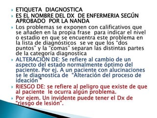  ETIQUETA DIAGNOSTICA
 ES EL NOMBRE DEL DX DE ENFERMERIA SEGÚN
APROBADO POR LA NANDA
 Los problemas se exponen con calificativos que
se añaden en la propia frase para indicar el nivel
o estadio en que se encuentra este problema en
la lista de diagnósticos se ve que los “dos
puntos” y la “comas” separan las distintas partes
de la categoría diagnostica
 ALTERACIÓN DE: Se refiere al cambio de un
aspecto del estado normalmente óptimo del
paciente. Por ej. A un paciente con alucinaciones
se le diagnostica de “Alteración del proceso de
ideación "
 RIESGO DE: se refiere al peligro que existe de que
al paciente le ocurra algún problema.
 Por ejem. Un invidente puede tener el Dx de
“riesgo de lesión”.
 