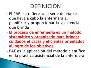  El PAE se refiere a la serie de etapas
que lleva a cabo la enfermera al
planificar y proporcionar la asistencia
que brinda
 El proceso de enfermería es un método
sistemático y organizado para brindar
cuidados eficaces y eficientes orientados
al logro de los objetivos.
 PAE es la aplicación del método científico
en la práctica asistencial de la enfermera
 
