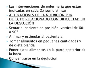  Las intervenciones de enfermería que están
indicadas en cada Dx son distintas
 ALTERACIONES DE LA NUTRICIÓN POR
DEFECTO RELACIONADO CON DIFICULTAD EN
LA DEGLUCIÓN
 Sentar al paciente en posición vertical de 60
a 90º
 Animar y estimular al paciente a:
 Tomar alimentos en pequeñas cantidades y
de dieta blanda
 Poner estos alimentos en la parte posterior de
la boca
 Concentrarse en la deglución
 
