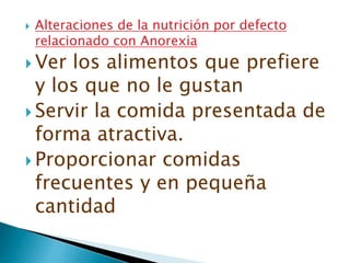  Alteraciones de la nutrición por defecto
relacionado con Anorexia
 Ver los alimentos que prefiere
y los que no le gustan
 Servir la comida presentada de
forma atractiva.
 Proporcionar comidas
frecuentes y en pequeña
cantidad
 