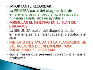  IMPORTANTE RECORDAR:
 La PRIMERA parte del diagnostico de
enfermería ósea el problema o respuesta
humana señala nos va ayudar a
 FORMULAR EL OBJETIVO EN EL PLAN DE
CUIDADOS.
 La SEGUNDA parte del diagnóstico de
enfermería señala la(s) causa(s) o etiología el
cual
 INDICA O NOS AYUDA EN LA PLANEACION DE
LAS ACCIONES DE ENFERMERÍA PARA
SOLUCIONAR EL PROBLEMA
 con el fin de que prevenir, corregir o aliviar el
problema
 