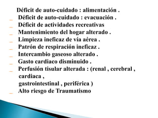 Déficit de auto-cuidado : alimentación .
Déficit de auto-cuidado : evacuación .
Déficit de actividades recreativas
Mantenimiento del hogar alterado .
Limpieza ineficaz de vía aérea .
Patrón de respiración ineficaz .
Intercambio gaseoso alterado .
Gasto cardiaco disminuido .
Perfusión tisular alterada : (renal , cerebral ,
cardiaca ,
gastrointestinal , periférica )
Alto riesgo de Traumatismo
 