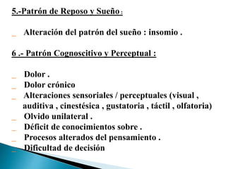 5.-Patrón de Reposo y Sueño :
Alteración del patrón del sueño : insomio .
6 .- Patrón Cognoscitivo y Perceptual :
Dolor .
Dolor crónico
Alteraciones sensoriales / perceptuales (visual ,
auditiva , cinestésica , gustatoria , táctil , olfatoria)
Olvido unilateral .
Déficit de conocimientos sobre .
Procesos alterados del pensamiento .
Dificultad de decisión
 