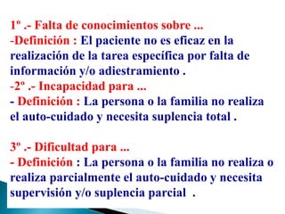 1º .- Falta de conocimientos sobre ...
-Definición : El paciente no es eficaz en la
realización de la tarea específica por falta de
información y/o adiestramiento .
-2º .- Incapacidad para ...
- Definición : La persona o la familia no realiza
el auto-cuidado y necesita suplencia total .
3º .- Dificultad para ...
- Definición : La persona o la familia no realiza o
realiza parcialmente el auto-cuidado y necesita
supervisión y/o suplencia parcial .
 