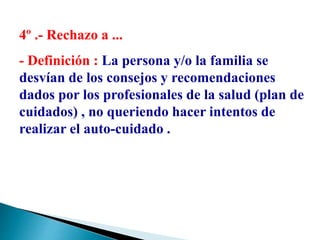 4º .- Rechazo a ...
- Definición : La persona y/o la familia se
desvían de los consejos y recomendaciones
dados por los profesionales de la salud (plan de
cuidados) , no queriendo hacer intentos de
realizar el auto-cuidado .
 
