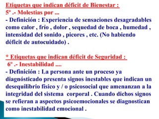 Etiquetas que indican déficit de Bienestar :
5º .- Molestias por ...
- Definición : Experiencia de sensaciones desagradables
como calor , frío , dolor , sequedad de boca , humedad ,
intensidad del sonido , picores , etc. (No habiendo
déficit de autocuidado) .
* Etiquetas que indican déficit de Seguridad :
6º .- Inestabilidad ....
- Definición : La persona ante un proceso ya
diagnósticado presenta signos inestables que indican un
desequilibrio físico y / o psicosocial que amenanzan a la
integridad del sistema corporal . Cuando dichos signos
se refieran a aspectos psicoemocionales se diagnostican
como inestabilidad emocional .
 