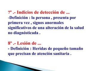 7º .- Indicios de detección de ...
-Definición : la persona , presenta por
primera vez , signos anormales
significativos de una alteración de la salud
no diagnósticada .
8º .- Lesión de ...
- Definición : Heridas de pequeño tamaño
que precisan de atención sanitaria .
 