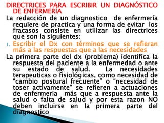 DIRECTRICES PARA ESCRIBIR UN DIAGNÓSTICO
DE ENFERMERÍA
La redacción de un diagnostico de enfermería
requiere de practica y una forma de evitar los
fracasos consiste en utilizar las directrices
que son la siguientes:
1. Escribir el Dx con términos que se refieran
más a las respuestas que a las necesidades
La primera parte del dx (problema) identifica la
respuesta del paciente a la enfermedad o ante
su estado de salud. La necesidades
terapeuticas o fisiológicas, como necesidad de
“cambio postural frecuente” o “necesidad de
toser activamente” se refieren a actuaciones
de enfermeria más que a respuesta ante la
salud o falta de salud y por esta razon NO
deben incluirse en la primera parte del
diagnostico
 