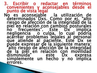 3. Escribir o redactar en términos
convenientes y aconsejables desde el
punto de vista legal
No es aconsejable la utilización de
determinados Dxs. Como por ej. “alto
riesgo de afección de la integridad de la
piel en relación con cambios posturales
no frecuentes”. Este Dx implica
negligencia o culpa, lo cual podría
acarrear problemas legales al personal
que atiende al paciente. Este Dx se
puede expresar de la siguiente manera:
“alto riesgo de afección de la integridad
de la piel en relación con movilidad
disminuida” este Dx expresa
simplemente un hecho y no implica
errores.
 