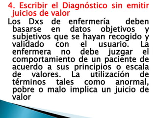 4. Escribir el Diagnóstico sin emitir
juicios de valor
Los Dxs de enfermería deben
basarse en datos objetivos y
subjetivos que se hayan recogido y
validado con el usuario. La
enfermera no debe juzgar el
comportamiento de un paciente de
acuerdo a sus principios o escala
de valores. La utilización de
términos tales como anormal,
pobre o malo implica un juicio de
valor
 