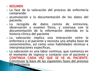  RESUMEN
 La fase de la valoración del proceso de enfermería
comprende:
 acumulación y la documentación de los datos del
paciente.
 La recogida de datos consta de entrevista,
observación y examen físico, y concluye con la
documentación de la información obtenida en la
historia clínica del paciente
 La valoración implica una interacción entre la
enfermera y el paciente y necesita una amplia base de
conocimientos, así como unas habilidades técnicas e
interpretaciones específicas.
 La valoración es una labor continua, que comienza en
el momento de ingreso o contacto con el paciente y
CONTINUA CADA VEZ QUE SE VE AL PACIENTE.
Constituye la base de las siguientes fases del proceso
de enfermería
 