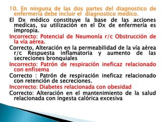 10. En ninguna de las dos partes del diagnostico de
enfermería debe incluir el diagnostico medico.
El Dx médico constituye la base de las acciones
medicas, su utilización en el Dx de enfermería es
impropia.
Incorrecto: Potencial de Neumonía r/c Obstrucción de
la vía aérea.
Correcto, Alteración en la permeabilidad de la vía aérea
r/c Respuesta inflamatoria y aumento de las
secreciones bronquiales
Incorrecto: Patrón de respiración ineficaz relacionado
con enfisema
Correcto : Patrón de respiración ineficaz relacionado
con retención de secreciones.
Incorrecto: Diabetes relacionada con obesidad
Correcto: Alteración en el mantenimiento de la salud
relacionada con ingesta calórica excesiva
 