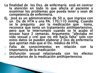 La finalidad de los Dxs. de enfermería está en centrar
la atención en todo lo que afecta al paciente y
examinar los problemas que pueda tener y sean de
competencia de enfermería.
Ej. José es un administrativo de 50 a. que ingresa con
un Dx de HTA y una PA. 170/110 mmHg. Cuando
se le pregunta por la medicación que toma,
reconoce que tenía un tratamiento antihipertensivo,
pero que lo interrumpió cuando se le acabo el
envase hace 2 semanas. Argumento: “afectaba mi
vida sexual y creí que no me hacía falta” solo con
estos datos se pueden elaborar 2 Dxs de enfermería
que aportan más que el Dx. médico de HTA.
1. Falta de conocimientos en relación con la
importancia de la medicación
2. Disfunción sexual relacionada con los efectos
secundarios de la medicación antihipertensiva
 