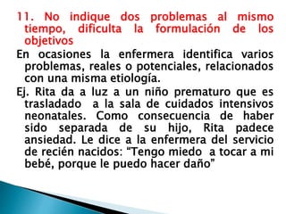 11. No indique dos problemas al mismo
tiempo, dificulta la formulación de los
objetivos
En ocasiones la enfermera identifica varios
problemas, reales o potenciales, relacionados
con una misma etiología.
Ej. Rita da a luz a un niño prematuro que es
trasladado a la sala de cuidados intensivos
neonatales. Como consecuencia de haber
sido separada de su hijo, Rita padece
ansiedad. Le dice a la enfermera del servicio
de recién nacidos: “Tengo miedo a tocar a mi
bebé, porque le puedo hacer daño”
 