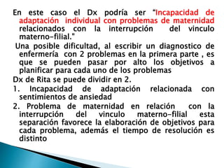 En este caso el Dx podría ser “Incapacidad de
adaptación individual con problemas de maternidad
relacionados con la interrupción del vinculo
materno-filial.”
Una posible dificultad, al escribir un diagnostico de
enfermería con 2 problemas en la primera parte , es
que se pueden pasar por alto los objetivos a
planificar para cada uno de los problemas
Dx de Rita se puede dividir en 2.
1. Incapacidad de adaptación relacionada con
sentimientos de ansiedad
2. Problema de maternidad en relación con la
interrupción del vinculo materno-filial esta
separación favorece la elaboración de objetivos para
cada problema, además el tiempo de resolución es
distinto
 
