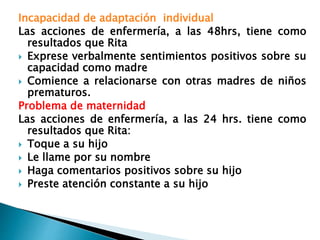 Incapacidad de adaptación individual
Las acciones de enfermería, a las 48hrs, tiene como
resultados que Rita
 Exprese verbalmente sentimientos positivos sobre su
capacidad como madre
 Comience a relacionarse con otras madres de niños
prematuros.
Problema de maternidad
Las acciones de enfermería, a las 24 hrs. tiene como
resultados que Rita:
 Toque a su hijo
 Le llame por su nombre
 Haga comentarios positivos sobre su hijo
 Preste atención constante a su hijo
 