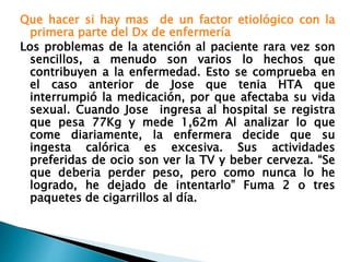 Que hacer si hay mas de un factor etiológico con la
primera parte del Dx de enfermería
Los problemas de la atención al paciente rara vez son
sencillos, a menudo son varios lo hechos que
contribuyen a la enfermedad. Esto se comprueba en
el caso anterior de Jose que tenia HTA que
interrumpió la medicación, por que afectaba su vida
sexual. Cuando Jose ingresa al hospital se registra
que pesa 77Kg y mede 1,62m Al analizar lo que
come diariamente, la enfermera decide que su
ingesta calórica es excesiva. Sus actividades
preferidas de ocio son ver la TV y beber cerveza. “Se
que deberia perder peso, pero como nunca lo he
logrado, he dejado de intentarlo” Fuma 2 o tres
paquetes de cigarrillos al día.
 