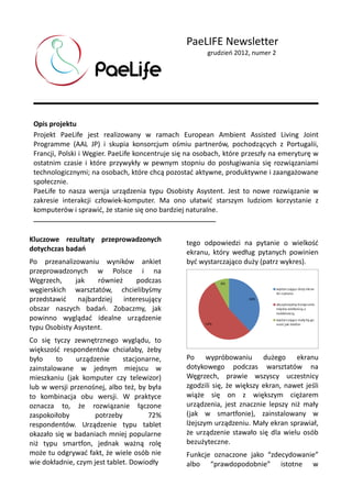 PaeLIFE Newsletter
grudzień 2012, numer 2
Opis projektu
Projekt PaeLife jest realizowany w ramach European Ambient Assisted Living Joint
Programme (AAL JP) i skupia konsorcjum ośmiu partnerów, pochodzących z Portugalii,
Francji, Polski i Węgier. PaeLife koncentruje się na osobach, które przeszły na emeryturę w
ostatnim czasie i które przywykły w pewnym stopniu do posługiwania się rozwiązaniami
technologicznymi; na osobach, które chcą pozostać aktywne, produktywne i zaangażowane
społecznie.
PaeLife to nasza wersja urządzenia typu Osobisty Asystent. Jest to nowe rozwiązanie w
zakresie interakcji człowiek-komputer. Ma ono ułatwić starszym ludziom korzystanie z
komputerów i sprawić, że stanie się ono bardziej naturalne.
Kluczowe rezultaty przeprowadzonych
dotychczas badań
Po przeanalizowaniu wyników ankiet
przeprowadzonych w Polsce i na
Węgrzech, jak również podczas
węgierskich warsztatów, chcielibyśmy
przedstawić najbardziej interesujący
obszar naszych badań. Zobaczmy, jak
powinno wyglądać idealne urządzenie
typu Osobisty Asystent.
Co się tyczy zewnętrznego wyglądu, to
większość respondentów chciałaby, żeby
było to urządzenie stacjonarne,
zainstalowane w jednym miejscu w
mieszkaniu (jak komputer czy telewizor)
lub w wersji przenośnej, albo też, by była
to kombinacja obu wersji. W praktyce
oznacza to, że rozwiązanie łączone
zaspokoiłoby potrzeby 72%
respondentów. Urządzenie typu tablet
okazało się w badaniach mniej popularne
niż typu smartfon, jednak ważną rolę
może tu odgrywać fakt, że wiele osób nie
wie dokładnie, czym jest tablet. Dowiodły
tego odpowiedzi na pytanie o wielkość
ekranu, który według pytanych powinien
być wystarczająco duży (patrz wykres).
Po wypróbowaniu dużego ekranu
dotykowego podczas warsztatów na
Węgrzech, prawie wszyscy uczestnicy
zgodzili się, że większy ekran, nawet jeśli
wiąże się on z większym ciężarem
urządzenia, jest znacznie lepszy niż mały
(jak w smartfonie), zainstalowany w
lżejszym urządzeniu. Mały ekran sprawiał,
że urządzenie stawało się dla wielu osób
bezużyteczne.
Funkcje oznaczone jako “zdecydowanie”
albo “prawdopodobnie” istotne w
 