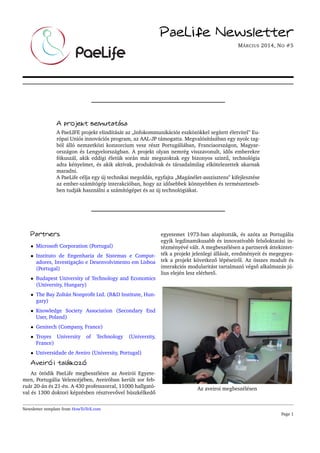 PaeLife Newsletter
MÁRCIUS 2014, NO #5
A projekt bemutatása
A PaeLIFE projekt elindítását az „Infokommunikációs eszközökkel segített életvitel” Eu-
rópai Uniós innovációs program, az AAL-JP támogatta. Megvalósításában egy nyolc tag-
ból álló nemzetközi konzorcium vesz részt Portugáliában, Franciaországon, Magyar-
országon és Lengyelországban. A projekt olyan nemrég visszavonult, id˝os emberekre
fókuszál, akik eddigi életük során már megszoktak egy bizonyos szint˝u, technológia
adta kényelmet, és akik aktívak, produktívak és társadalmilag elkötelezettek akarnak
maradni.
A PaeLife célja egy új technikai megoldás, egyfajta „Magánélet-asszisztens" kifejlesztése
az ember-számítógép interakcióban, hogy az id˝osebbek könnyebben és természeteseb-
ben tudják használni a számítógépet és az új technológiákat.
Partners
• Microsoft Corporation (Portugal)
• Instituto de Engenharia de Sistemas e Comput-
adores, Investigação e Desenvolvimento em Lisboa
(Portugal)
• Budapest University of Technology and Economics
(University, Hungary)
• The Bay Zoltán Nonproﬁt Ltd. (R&D Institute, Hun-
gary)
• Knowledge Society Association (Secondary End
User, Poland)
• Genitech (Company, France)
• Troyes University of Technology (University,
France)
• Universidade de Aveiro (University, Portugal)
Aveirói találkozó
Az ötödik PaeLife megbeszélésre az Aveirói Egyete-
men, Portugália Velencéjében, Aveiróban került sor feb-
ruár 20-án és 21-én. A 430 professzorral, 11000 hallgató-
val és 1300 doktori képzésben résztvev˝ovel büszkélked˝o
egyetemet 1973-ban alapították, és azóta az Portugália
egyik legdinamikusabb és innovatívabb fels˝ooktatási in-
tézményévé vált. A megbeszélésen a partnerek áttekintet-
ték a projekt jelenlegi állását, eredményeit és megegyez-
tek a projekt következ˝o lépéseir˝ol. Az összes modult és
interakciós modularitást tartalmazó végs˝o alkalmazás jú-
lius elején lesz elérhet˝o.
Az aveiroi megbeszélésen
Newsletter template from HowToTeX.com
Page 1
 